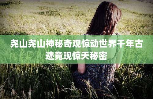 尧山尧山神秘奇观惊动世界千年古迹竟现惊天秘密