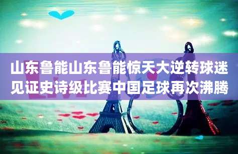 山东鲁能山东鲁能惊天大逆转球迷见证史诗级比赛中国足球再次沸腾
