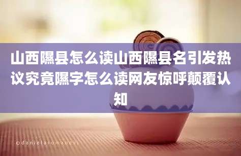 山西隰县怎么读山西隰县名引发热议究竟隰字怎么读网友惊呼颠覆认知