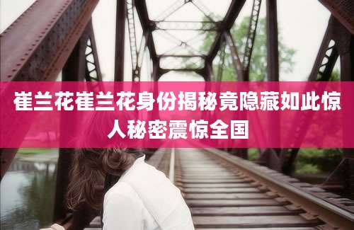 崔兰花崔兰花身份揭秘竟隐藏如此惊人秘密震惊全国