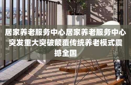 居家养老服务中心居家养老服务中心突发重大突破颠覆传统养老模式震撼全国