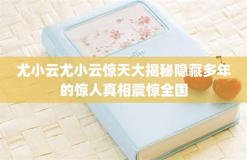 尤小云尤小云惊天大揭秘隐藏多年的惊人真相震惊全国
