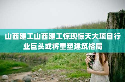 山西建工山西建工惊现惊天大项目行业巨头或将重塑建筑格局