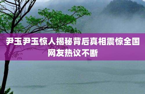尹玉尹玉惊人揭秘背后真相震惊全国网友热议不断