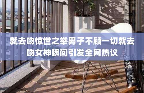 就去吻惊世之举男子不顾一切就去吻女神瞬间引发全网热议