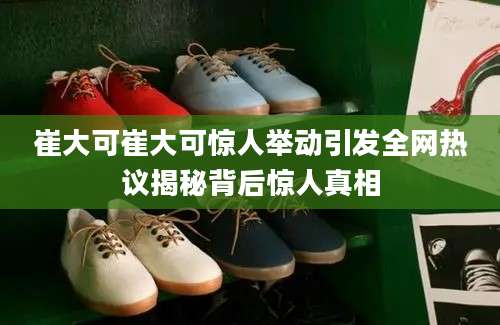 崔大可崔大可惊人举动引发全网热议揭秘背后惊人真相