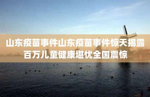 山东疫苗事件山东疫苗事件惊天揭露百万儿童健康堪忧全国震惊
