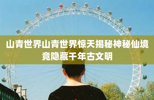 山青世界山青世界惊天揭秘神秘仙境竟隐藏千年古文明
