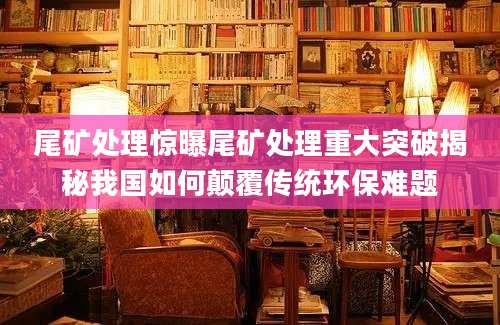 尾矿处理惊曝尾矿处理重大突破揭秘我国如何颠覆传统环保难题