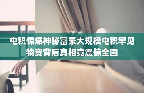屯积惊爆神秘富豪大规模屯积罕见物资背后真相竟震惊全国