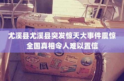 尤溪县尤溪县突发惊天大事件震惊全国真相令人难以置信