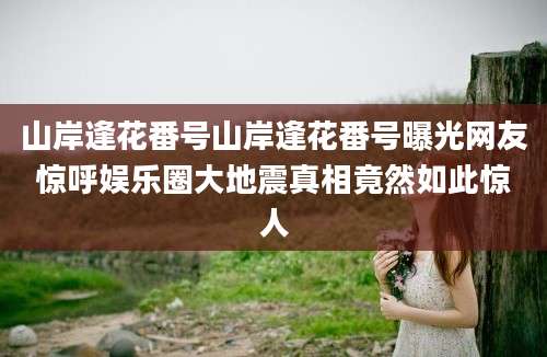 山岸逢花番号山岸逢花番号曝光网友惊呼娱乐圈大地震真相竟然如此惊人