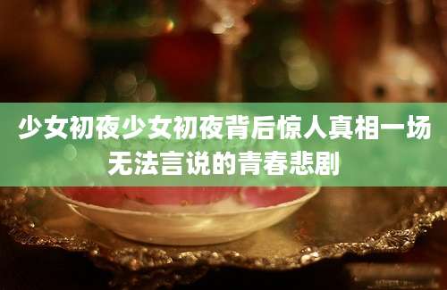 少女初夜少女初夜背后惊人真相一场无法言说的青春悲剧