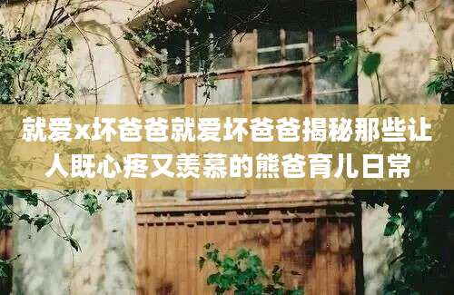 就爱x坏爸爸就爱坏爸爸揭秘那些让人既心疼又羡慕的熊爸育儿日常