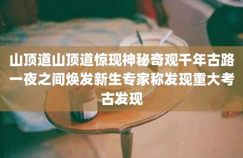 山顶道山顶道惊现神秘奇观千年古路一夜之间焕发新生专家称发现重大考古发现