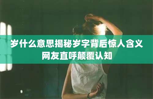 岁什么意思揭秘岁字背后惊人含义网友直呼颠覆认知