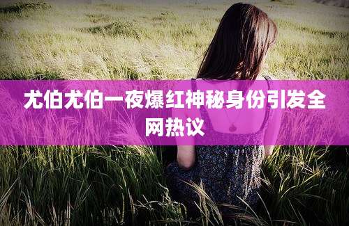 尤伯尤伯一夜爆红神秘身份引发全网热议