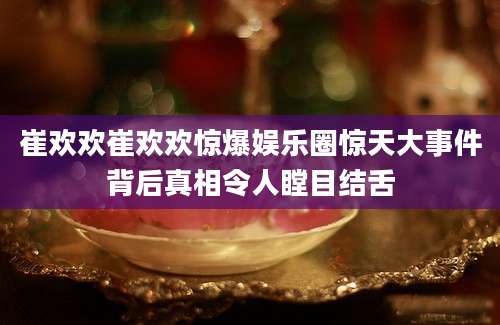 崔欢欢崔欢欢惊爆娱乐圈惊天大事件背后真相令人瞠目结舌