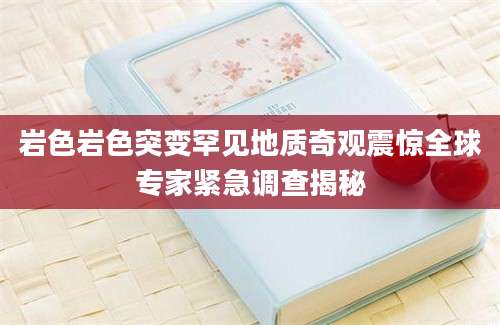 岩色岩色突变罕见地质奇观震惊全球专家紧急调查揭秘