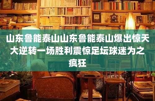 山东鲁能泰山山东鲁能泰山爆出惊天大逆转一场胜利震惊足坛球迷为之疯狂