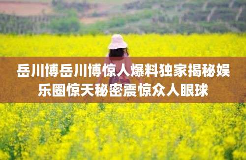 岳川博岳川博惊人爆料独家揭秘娱乐圈惊天秘密震惊众人眼球