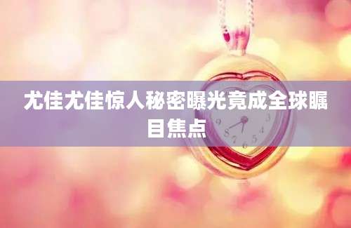 尤佳尤佳惊人秘密曝光竟成全球瞩目焦点