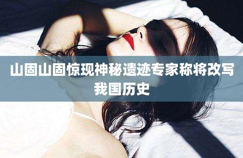 山固山固惊现神秘遗迹专家称将改写我国历史