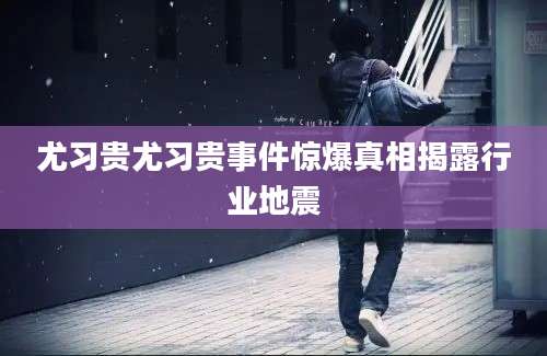 尤习贵尤习贵事件惊爆真相揭露行业地震
