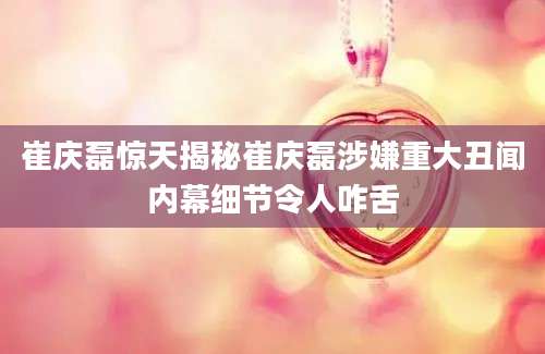 崔庆磊惊天揭秘崔庆磊涉嫌重大丑闻内幕细节令人咋舌