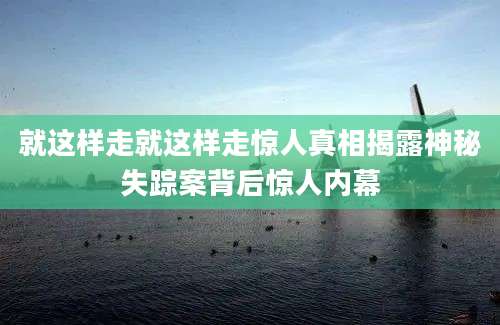 就这样走就这样走惊人真相揭露神秘失踪案背后惊人内幕