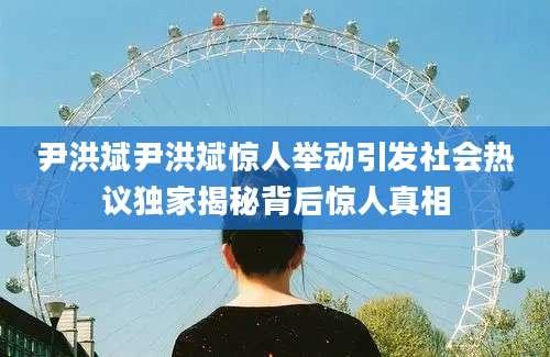 尹洪斌尹洪斌惊人举动引发社会热议独家揭秘背后惊人真相