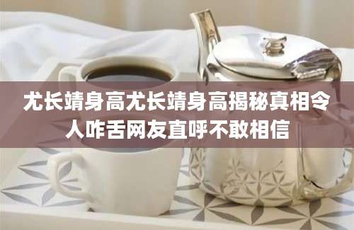 尤长靖身高尤长靖身高揭秘真相令人咋舌网友直呼不敢相信