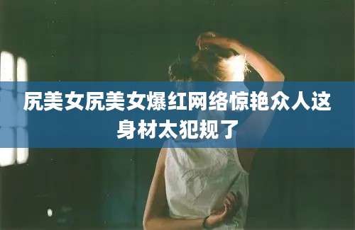 尻美女尻美女爆红网络惊艳众人这身材太犯规了