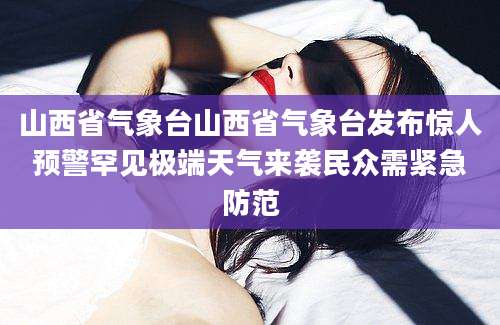 山西省气象台山西省气象台发布惊人预警罕见极端天气来袭民众需紧急防范