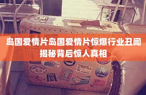 岛国爱情片岛国爱情片惊爆行业丑闻揭秘背后惊人真相