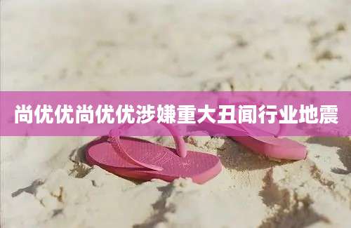 尚优优尚优优涉嫌重大丑闻行业地震