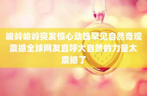 峻岭峻岭突发惊心动魄罕见自然奇观震撼全球网友直呼大自然的力量太震撼了