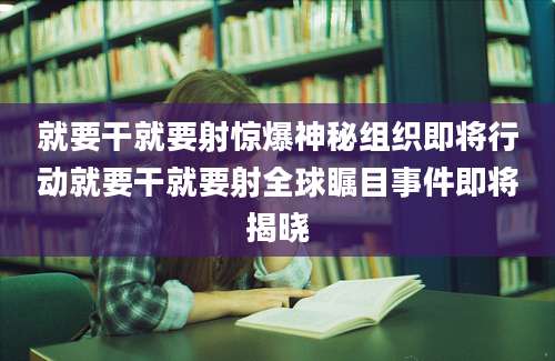 就要干就要射惊爆神秘组织即将行动就要干就要射全球瞩目事件即将揭晓