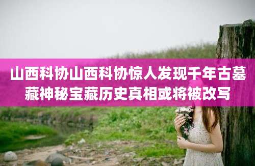 山西科协山西科协惊人发现千年古墓藏神秘宝藏历史真相或将被改写