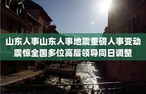 山东人事山东人事地震重磅人事变动震惊全国多位高层领导同日调整