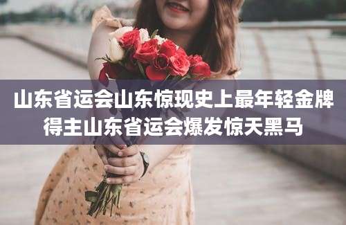 山东省运会山东惊现史上最年轻金牌得主山东省运会爆发惊天黑马