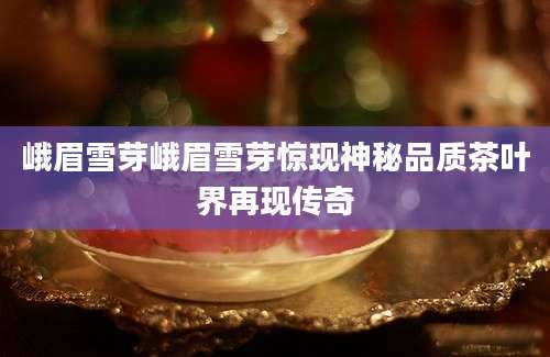 峨眉雪芽峨眉雪芽惊现神秘品质茶叶界再现传奇