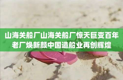 山海关船厂山海关船厂惊天巨变百年老厂焕新颜中国造船业再创辉煌