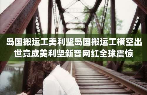 岛国搬运工美利坚岛国搬运工横空出世竟成美利坚新晋网红全球震惊