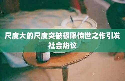 尺度大的尺度突破极限惊世之作引发社会热议