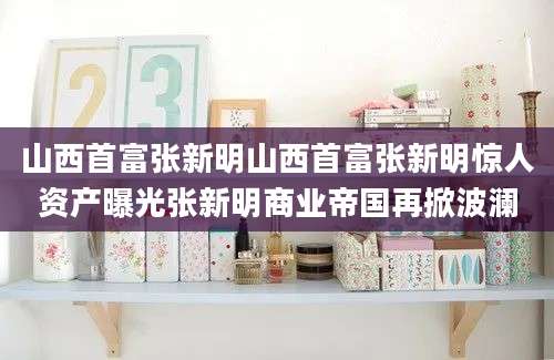 山西首富张新明山西首富张新明惊人资产曝光张新明商业帝国再掀波澜