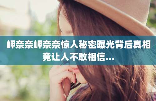 岬奈奈岬奈奈惊人秘密曝光背后真相竟让人不敢相信...