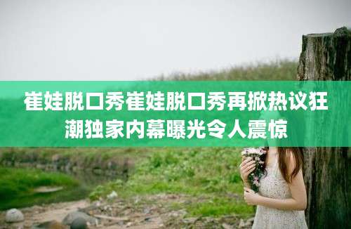崔娃脱口秀崔娃脱口秀再掀热议狂潮独家内幕曝光令人震惊
