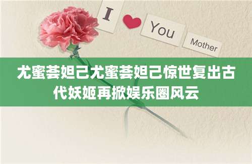 尤蜜荟妲己尤蜜荟妲己惊世复出古代妖姬再掀娱乐圈风云