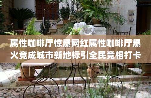 属性咖啡厅惊爆网红属性咖啡厅爆火竟成城市新地标引全民竞相打卡